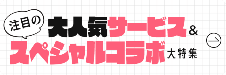 大人気サービス＆注目のスペシャルコラボ大特集